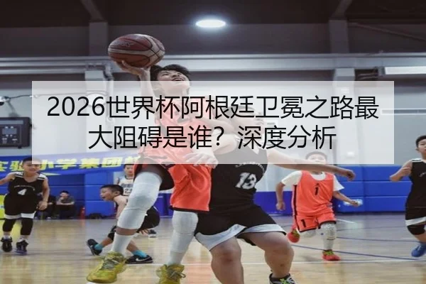 2026世界杯阿根廷卫冕之路最大阻碍是谁？深度分析 - leyu